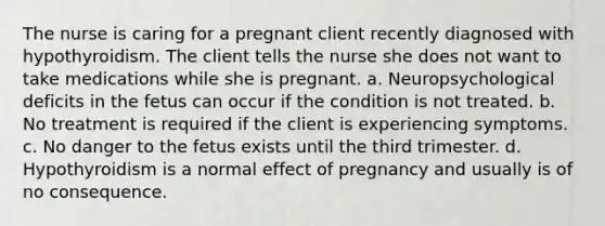 The nurse is caring for a pregnant client recently diagnosed with hypothyroidism. The client tells the nurse she does not want to take medications while she is pregnant. a. Neuropsychological deficits in the fetus can occur if the condition is not treated. b. No treatment is required if the client is experiencing symptoms. c. No danger to the fetus exists until the third trimester. d. Hypothyroidism is a normal effect of pregnancy and usually is of no consequence.