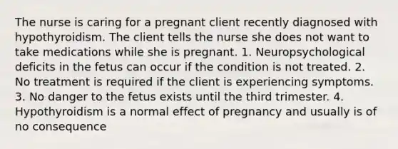 The nurse is caring for a pregnant client recently diagnosed with hypothyroidism. The client tells the nurse she does not want to take medications while she is pregnant. 1. Neuropsychological deficits in the fetus can occur if the condition is not treated. 2. No treatment is required if the client is experiencing symptoms. 3. No danger to the fetus exists until the third trimester. 4. Hypothyroidism is a normal effect of pregnancy and usually is of no consequence