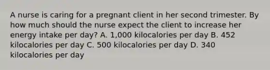 A nurse is caring for a pregnant client in her second trimester. By how much should the nurse expect the client to increase her energy intake per day? A. 1,000 kilocalories per day B. 452 kilocalories per day C. 500 kilocalories per day D. 340 kilocalories per day