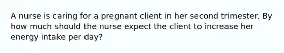 A nurse is caring for a pregnant client in her second trimester. By how much should the nurse expect the client to increase her energy intake per day?