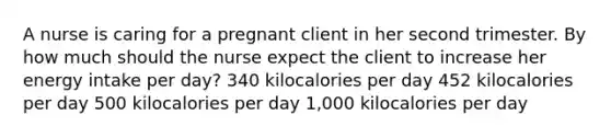 A nurse is caring for a pregnant client in her second trimester. By how much should the nurse expect the client to increase her energy intake per day? 340 kilocalories per day 452 kilocalories per day 500 kilocalories per day 1,000 kilocalories per day