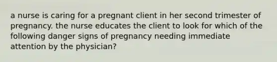 a nurse is caring for a pregnant client in her second trimester of pregnancy. the nurse educates the client to look for which of the following danger signs of pregnancy needing immediate attention by the physician?