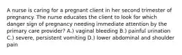 A nurse is caring for a pregnant client in her second trimester of pregnancy. The nurse educates the client to look for which danger sign of pregnancy needing immediate attention by the primary care provider? A.) vaginal bleeding B.) painful urination C.) severe, persistent vomiting D.) lower abdominal and shoulder pain