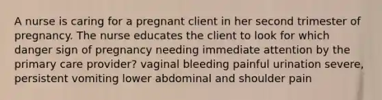 A nurse is caring for a pregnant client in her second trimester of pregnancy. The nurse educates the client to look for which danger sign of pregnancy needing immediate attention by the primary care provider? vaginal bleeding painful urination severe, persistent vomiting lower abdominal and shoulder pain