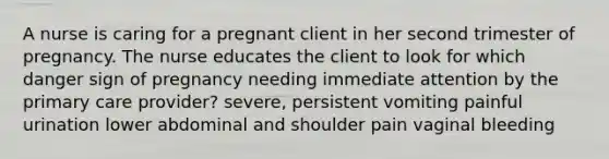 A nurse is caring for a pregnant client in her second trimester of pregnancy. The nurse educates the client to look for which danger sign of pregnancy needing immediate attention by the primary care provider? severe, persistent vomiting painful urination lower abdominal and shoulder pain vaginal bleeding