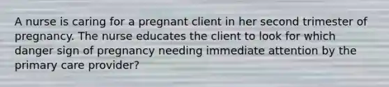 A nurse is caring for a pregnant client in her second trimester of pregnancy. The nurse educates the client to look for which danger sign of pregnancy needing immediate attention by the primary care provider?