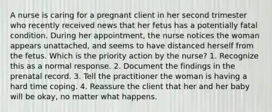 A nurse is caring for a pregnant client in her second trimester who recently received news that her fetus has a potentially fatal condition. During her appointment, the nurse notices the woman appears unattached, and seems to have distanced herself from the fetus. Which is the priority action by the nurse? 1. Recognize this as a normal response. 2. Document the findings in the prenatal record. 3. Tell the practitioner the woman is having a hard time coping. 4. Reassure the client that her and her baby will be okay, no matter what happens.