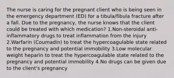 The nurse is caring for the pregnant client who is being seen in the emergency department (ED) for a tibula/fibula fracture after a fall. Due to the pregnancy, the nurse knows that the client could be treated with which medication? 1.Non-steroidal anti-inflammatory drugs to treat inflammation from the injury 2.Warfarin (Coumadin) to treat the hypercoagulable state related to the pregnancy and potential immobility 3.Low molecular weight heparin to treat the hypercoagulable state related to the pregnancy and potential immobility 4.No drugs can be given due to the client's pregnancy