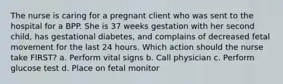 The nurse is caring for a pregnant client who was sent to the hospital for a BPP. She is 37 weeks gestation with her second child, has gestational diabetes, and complains of decreased fetal movement for the last 24 hours. Which action should the nurse take FIRST? a. Perform vital signs b. Call physician c. Perform glucose test d. Place on fetal monitor