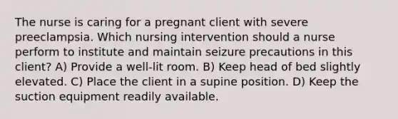 The nurse is caring for a pregnant client with severe preeclampsia. Which nursing intervention should a nurse perform to institute and maintain seizure precautions in this client? A) Provide a well-lit room. B) Keep head of bed slightly elevated. C) Place the client in a supine position. D) Keep the suction equipment readily available.