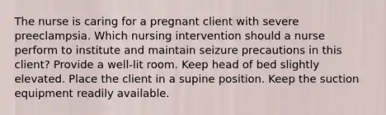 The nurse is caring for a pregnant client with severe preeclampsia. Which nursing intervention should a nurse perform to institute and maintain seizure precautions in this client? Provide a well-lit room. Keep head of bed slightly elevated. Place the client in a supine position. Keep the suction equipment readily available.