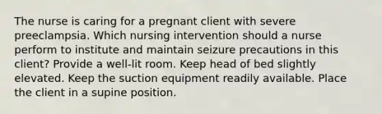 The nurse is caring for a pregnant client with severe preeclampsia. Which nursing intervention should a nurse perform to institute and maintain seizure precautions in this client? Provide a well-lit room. Keep head of bed slightly elevated. Keep the suction equipment readily available. Place the client in a supine position.