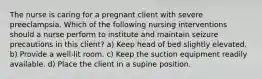 The nurse is caring for a pregnant client with severe preeclampsia. Which of the following nursing interventions should a nurse perform to institute and maintain seizure precautions in this client? a) Keep head of bed slightly elevated. b) Provide a well-lit room. c) Keep the suction equipment readily available. d) Place the client in a supine position.