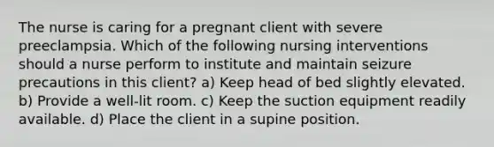 The nurse is caring for a pregnant client with severe preeclampsia. Which of the following nursing interventions should a nurse perform to institute and maintain seizure precautions in this client? a) Keep head of bed slightly elevated. b) Provide a well-lit room. c) Keep the suction equipment readily available. d) Place the client in a supine position.