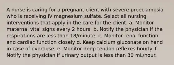 A nurse is caring for a pregnant client with severe preeclampsia who is receiving IV magnesium sulfate. Select all nursing interventions that apply in the care for the client. a. Monitor maternal vital signs every 2 hours. b. Notify the physician if the respirations are less than 18/minute. c. Monitor renal function and cardiac function closely d. Keep calcium gluconate on hand in case of overdose. e. Monitor deep tendon reflexes hourly. f. Notify the physician if urinary output is less than 30 mL/hour.