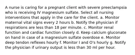 A nurse is caring for a pregnant client with severe preeclampsia who is receiving IV magnesium sulfate. Select all nursing interventions that apply in the care for the client. a. Monitor maternal vital signs every 2 hours b. Notify the physician if respirations are <a href='https://www.questionai.com/knowledge/k7BtlYpAMX-less-than' class='anchor-knowledge'>less than</a> 18 per minute. c. Monitor renal function and cardiac function closely d. Keep calcium gluconate on hand in case of a magnesium sulfate overdose e. Monitor deep tendon reflexes hourly f. Monitor I and O's hourly g. Notify the physician if urinary output is less than 30 ml per hour.