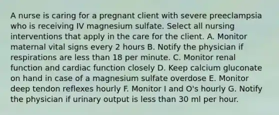 A nurse is caring for a pregnant client with severe preeclampsia who is receiving IV magnesium sulfate. Select all nursing interventions that apply in the care for the client. A. Monitor maternal vital signs every 2 hours B. Notify the physician if respirations are less than 18 per minute. C. Monitor renal function and cardiac function closely D. Keep calcium gluconate on hand in case of a magnesium sulfate overdose E. Monitor deep tendon reflexes hourly F. Monitor I and O's hourly G. Notify the physician if urinary output is less than 30 ml per hour.