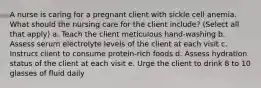 A nurse is caring for a pregnant client with sickle cell anemia. What should the nursing care for the client include? (Select all that apply) a. Teach the client meticulous hand-washing b. Assess serum electrolyte levels of the client at each visit c. Instruct client to consume protein-rich foods d. Assess hydration status of the client at each visit e. Urge the client to drink 8 to 10 glasses of fluid daily