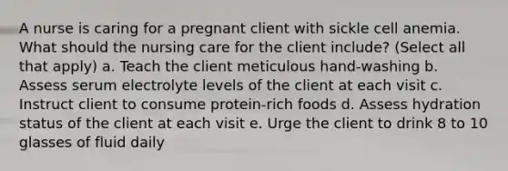 A nurse is caring for a pregnant client with sickle cell anemia. What should the nursing care for the client include? (Select all that apply) a. Teach the client meticulous hand-washing b. Assess serum electrolyte levels of the client at each visit c. Instruct client to consume protein-rich foods d. Assess hydration status of the client at each visit e. Urge the client to drink 8 to 10 glasses of fluid daily