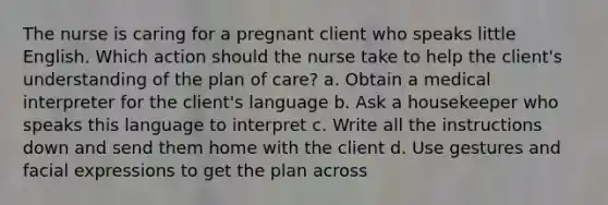 The nurse is caring for a pregnant client who speaks little English. Which action should the nurse take to help the client's understanding of the plan of care? a. Obtain a medical interpreter for the client's language b. Ask a housekeeper who speaks this language to interpret c. Write all the instructions down and send them home with the client d. Use gestures and facial expressions to get the plan across