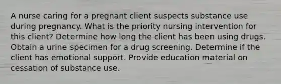 A nurse caring for a pregnant client suspects substance use during pregnancy. What is the priority nursing intervention for this client? Determine how long the client has been using drugs. Obtain a urine specimen for a drug screening. Determine if the client has emotional support. Provide education material on cessation of substance use.