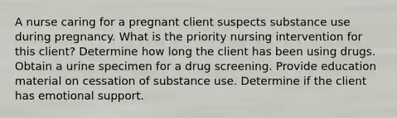 A nurse caring for a pregnant client suspects substance use during pregnancy. What is the priority nursing intervention for this client? Determine how long the client has been using drugs. Obtain a urine specimen for a drug screening. Provide education material on cessation of substance use. Determine if the client has emotional support.