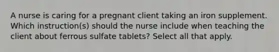 A nurse is caring for a pregnant client taking an iron supplement. Which instruction(s) should the nurse include when teaching the client about ferrous sulfate tablets? Select all that apply.