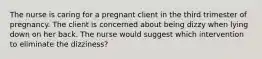 The nurse is caring for a pregnant client in the third trimester of pregnancy. The client is concerned about being dizzy when lying down on her back. The nurse would suggest which intervention to eliminate the dizziness?