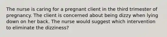 The nurse is caring for a pregnant client in the third trimester of pregnancy. The client is concerned about being dizzy when lying down on her back. The nurse would suggest which intervention to eliminate the dizziness?