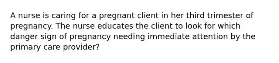 A nurse is caring for a pregnant client in her third trimester of pregnancy. The nurse educates the client to look for which danger sign of pregnancy needing immediate attention by the primary care provider?