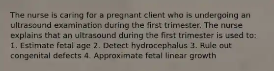 The nurse is caring for a pregnant client who is undergoing an ultrasound examination during the first trimester. The nurse explains that an ultrasound during the first trimester is used to: 1. Estimate fetal age 2. Detect hydrocephalus 3. Rule out congenital defects 4. Approximate fetal linear growth