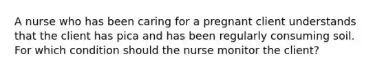 A nurse who has been caring for a pregnant client understands that the client has pica and has been regularly consuming soil. For which condition should the nurse monitor the client?