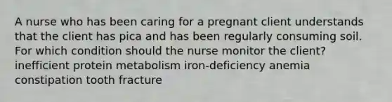 A nurse who has been caring for a pregnant client understands that the client has pica and has been regularly consuming soil. For which condition should the nurse monitor the client? inefficient protein metabolism iron-deficiency anemia constipation tooth fracture