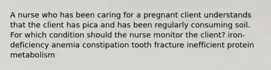 A nurse who has been caring for a pregnant client understands that the client has pica and has been regularly consuming soil. For which condition should the nurse monitor the client? iron-deficiency anemia constipation tooth fracture inefficient protein metabolism