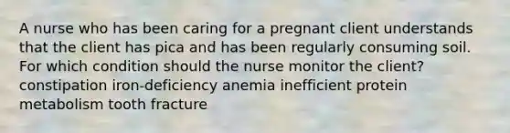 A nurse who has been caring for a pregnant client understands that the client has pica and has been regularly consuming soil. For which condition should the nurse monitor the client? constipation iron-deficiency anemia inefficient protein metabolism tooth fracture