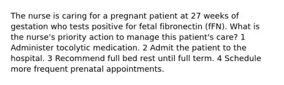 The nurse is caring for a pregnant patient at 27 weeks of gestation who tests positive for fetal fibronectin (fFN). What is the nurse's priority action to manage this patient's care? 1 Administer tocolytic medication. 2 Admit the patient to the hospital. 3 Recommend full bed rest until full term. 4 Schedule more frequent prenatal appointments.