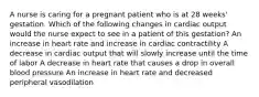 A nurse is caring for a pregnant patient who is at 28 weeks' gestation. Which of the following changes in cardiac output would the nurse expect to see in a patient of this gestation? An increase in heart rate and increase in cardiac contractility A decrease in cardiac output that will slowly increase until the time of labor A decrease in heart rate that causes a drop in overall blood pressure An increase in heart rate and decreased peripheral vasodilation