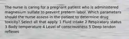 The nurse is caring for a pregnant patient who is administered magnesium sulfate to prevent preterm labor. Which parameters should the nurse assess in the patient to determine drug toxicity? Select all that apply. 1 Fluid intake 2 Respiratory status 3 Body temperature 4 Level of consciousness 5 Deep tendon reflexes