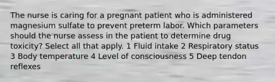 The nurse is caring for a pregnant patient who is administered magnesium sulfate to prevent preterm labor. Which parameters should the nurse assess in the patient to determine drug toxicity? Select all that apply. 1 Fluid intake 2 Respiratory status 3 Body temperature 4 Level of consciousness 5 Deep tendon reflexes