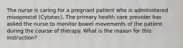 The nurse is caring for a pregnant patient who is administered misoprostol (Cytotec). The primary health care provider has asked the nurse to monitor bowel movements of the patient during the course of therapy. What is the reason for this instruction?