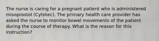 The nurse is caring for a pregnant patient who is administered misoprostol (Cytotec). The primary health care provider has asked the nurse to monitor bowel movements of the patient during the course of therapy. What is the reason for this instruction?