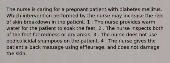 The nurse is caring for a pregnant patient with diabetes mellitus. Which intervention performed by the nurse may increase the risk of skin breakdown in the patient. 1 . The nurse provides warm water for the patient to soak the feet. 2 . The nurse inspects both of the feet for redness or dry areas. 3 . The nurse does not use pediculicidal shampoos on the patient. 4 . The nurse gives the patient a back massage using effleurage. and does not damage the skin.