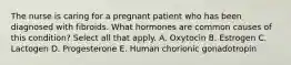 The nurse is caring for a pregnant patient who has been diagnosed with fibroids. What hormones are common causes of this condition? Select all that apply. A. Oxytocin B. Estrogen C. Lactogen D. Progesterone E. Human chorionic gonadotropin