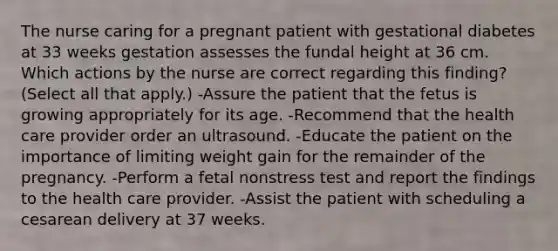 The nurse caring for a pregnant patient with gestational diabetes at 33 weeks gestation assesses the fundal height at 36 cm. Which actions by the nurse are correct regarding this finding? (Select all that apply.) -Assure the patient that the fetus is growing appropriately for its age. -Recommend that the health care provider order an ultrasound. -Educate the patient on the importance of limiting weight gain for the remainder of the pregnancy. -Perform a fetal nonstress test and report the findings to the health care provider. -Assist the patient with scheduling a cesarean delivery at 37 weeks.