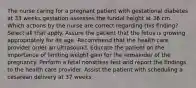 The nurse caring for a pregnant patient with gestational diabetes at 33 weeks gestation assesses the fundal height at 36 cm. Which actions by the nurse are correct regarding this finding? Select all that apply. Assure the patient that the fetus is growing appropriately for its age. Recommend that the health care provider order an ultrasound. Educate the patient on the importance of limiting weight gain for the remainder of the pregnancy. Perform a fetal nonstress test and report the findings to the health care provider. Assist the patient with scheduling a cesarean delivery at 37 weeks.