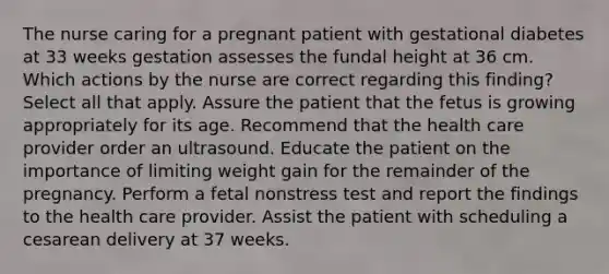 The nurse caring for a pregnant patient with gestational diabetes at 33 weeks gestation assesses the fundal height at 36 cm. Which actions by the nurse are correct regarding this finding? Select all that apply. Assure the patient that the fetus is growing appropriately for its age. Recommend that the health care provider order an ultrasound. Educate the patient on the importance of limiting weight gain for the remainder of the pregnancy. Perform a fetal nonstress test and report the findings to the health care provider. Assist the patient with scheduling a cesarean delivery at 37 weeks.