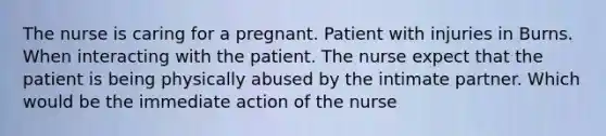 The nurse is caring for a pregnant. Patient with injuries in Burns. When interacting with the patient. The nurse expect that the patient is being physically abused by the intimate partner. Which would be the immediate action of the nurse