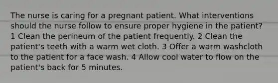 The nurse is caring for a pregnant patient. What interventions should the nurse follow to ensure proper hygiene in the patient? 1 Clean the perineum of the patient frequently. 2 Clean the patient's teeth with a warm wet cloth. 3 Offer a warm washcloth to the patient for a face wash. 4 Allow cool water to flow on the patient's back for 5 minutes.