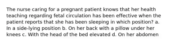 The nurse caring for a pregnant patient knows that her health teaching regarding fetal circulation has been effective when the patient reports that she has been sleeping in which position? a. In a side-lying position b. On her back with a pillow under her knees c. With the head of the bed elevated d. On her abdomen