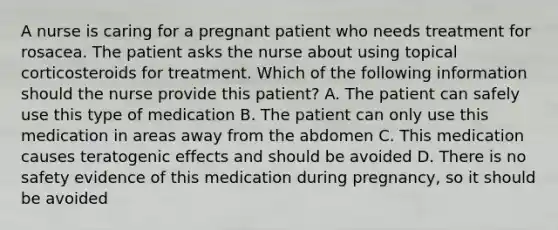 A nurse is caring for a pregnant patient who needs treatment for rosacea. The patient asks the nurse about using topical corticosteroids for treatment. Which of the following information should the nurse provide this patient? A. The patient can safely use this type of medication B. The patient can only use this medication in areas away from the abdomen C. This medication causes teratogenic effects and should be avoided D. There is no safety evidence of this medication during pregnancy, so it should be avoided